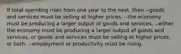 If total spending rises from one year to the next, then --goods and services must be selling at higher prices. --the economy must be producing a larger output of goods and services. --either the economy must be producing a larger output of goods and services, or goods and services must be selling at higher prices, or both. --employment or productivity must be rising.