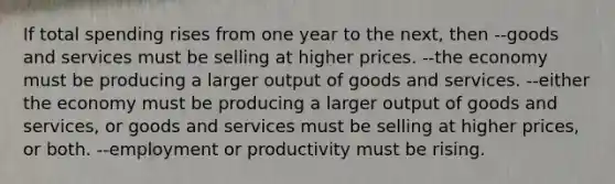 If total spending rises from one year to the next, then --goods and services must be selling at higher prices. --the economy must be producing a larger output of goods and services. --either the economy must be producing a larger output of goods and services, or goods and services must be selling at higher prices, or both. --employment or productivity must be rising.