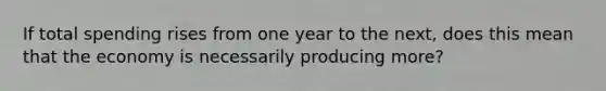 If total spending rises from one year to the next, does this mean that the economy is necessarily producing more?