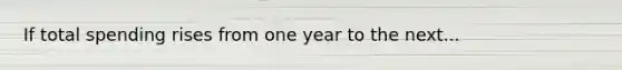 If total spending rises from one year to the next...