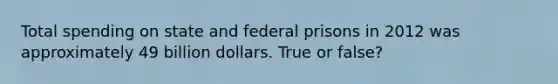 Total spending on state and federal prisons in 2012 was approximately 49 billion dollars. True or false?