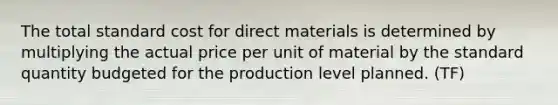 The total standard cost for direct materials is determined by multiplying the actual price per unit of material by the standard quantity budgeted for the production level planned. (TF)