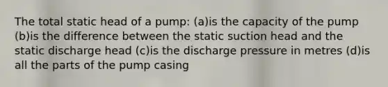 The total static head of a pump: (a)is the capacity of the pump (b)is the difference between the static suction head and the static discharge head (c)is the discharge pressure in metres (d)is all the parts of the pump casing