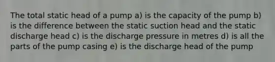 The total static head of a pump a) is the capacity of the pump b) is the difference between the static suction head and the static discharge head c) is the discharge pressure in metres d) is all the parts of the pump casing e) is the discharge head of the pump