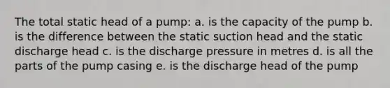 The total static head of a pump: a. is the capacity of the pump b. is the difference between the static suction head and the static discharge head c. is the discharge pressure in metres d. is all the parts of the pump casing e. is the discharge head of the pump