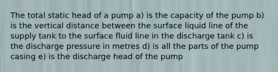 The total static head of a pump a) is the capacity of the pump b) is the vertical distance between the surface liquid line of the supply tank to the surface fluid line in the discharge tank c) is the discharge pressure in metres d) is all the parts of the pump casing e) is the discharge head of the pump