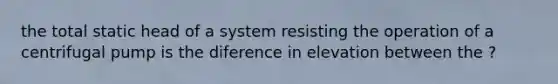 the total static head of a system resisting the operation of a centrifugal pump is the diference in elevation between the ?