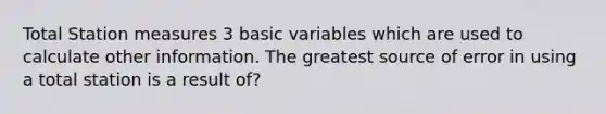 Total Station measures 3 basic variables which are used to calculate other information. The greatest source of error in using a total station is a result of?