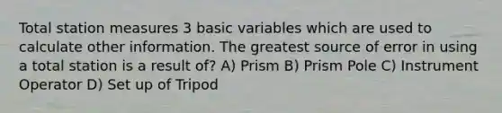 Total station measures 3 basic variables which are used to calculate other information. The greatest source of error in using a total station is a result of? A) Prism B) Prism Pole C) Instrument Operator D) Set up of Tripod