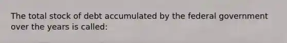 The total stock of debt accumulated by the federal government over the years is called: