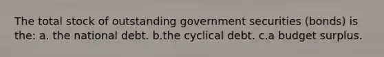 The total stock of outstanding government securities (bonds) is the: a. the national debt. b.the cyclical debt. c.a budget surplus.