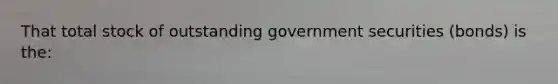 That total stock of outstanding government securities (bonds) is the: