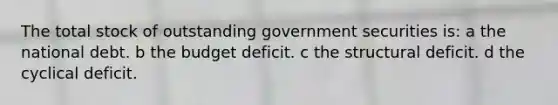 The total stock of outstanding government securities is: a the national debt. b the budget deficit. c the structural deficit. d the cyclical deficit.