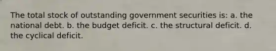 The total stock of outstanding government securities is: a. the national debt. b. the budget deficit. c. the structural deficit. d. the cyclical deficit.