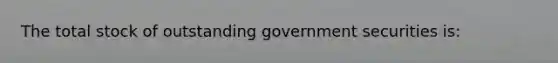 The total stock of outstanding government securities is: