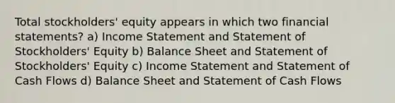 Total stockholders' equity appears in which two <a href='https://www.questionai.com/knowledge/kFBJaQCz4b-financial-statements' class='anchor-knowledge'>financial statements</a>? a) <a href='https://www.questionai.com/knowledge/kCPMsnOwdm-income-statement' class='anchor-knowledge'>income statement</a> and Statement of Stockholders' Equity b) Balance Sheet and Statement of Stockholders' Equity c) Income Statement and Statement of Cash Flows d) Balance Sheet and Statement of Cash Flows