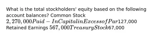 What is the total stockholders' equity based on the following account balances? Common Stock 2,270,000 Paid-In Capital in Excess of Par127,000 Retained Earnings 567,000 Treasury Stock67,000