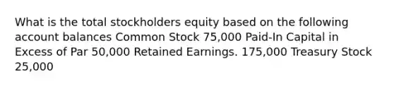 What is the total stockholders equity based on the following account balances Common Stock 75,000 Paid-In Capital in Excess of Par 50,000 Retained Earnings. 175,000 Treasury Stock 25,000