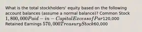 What is the total stockholders' equity based on the following account balances (assume a normal balance)? Common Stock1,800,000 Paid-in-Capital Excess of Par120,000 Retained Earnings 570,000 Treasury Stock60,000