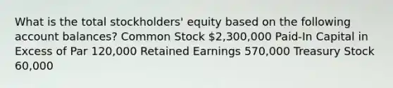 What is the total stockholders' equity based on the following account balances? Common Stock 2,300,000 Paid-In Capital in Excess of Par 120,000 Retained Earnings 570,000 Treasury Stock 60,000