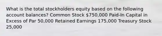 What is the total stockholders equity based on the following account balances? Common Stock 750,000 Paid-In Capital in Excess of Par 50,000 Retained Earnings 175,000 Treasury Stock 25,000