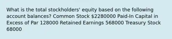 What is the total stockholders' equity based on the following account balances? Common Stock 2280000 Paid-In Capital in Excess of Par 128000 Retained Earnings 568000 Treasury Stock 68000