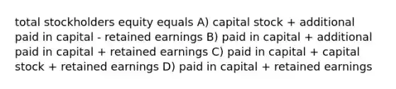 total stockholders equity equals A) capital stock + additional paid in capital - retained earnings B) paid in capital + additional paid in capital + retained earnings C) paid in capital + capital stock + retained earnings D) paid in capital + retained earnings