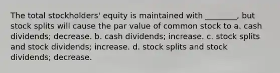 The total stockholders' equity is maintained with ________, but stock splits will cause the par value of common stock to a. cash dividends; decrease. b. cash dividends; increase. c. stock splits and stock dividends; increase. d. stock splits and stock dividends; decrease.