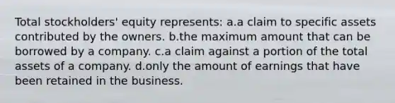 Total stockholders' equity represents: a.a claim to specific assets contributed by the owners. b.the maximum amount that can be borrowed by a company. c.a claim against a portion of the total assets of a company. d.only the amount of earnings that have been retained in the business.