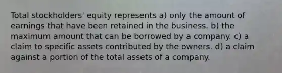 Total stockholders' equity represents a) only the amount of earnings that have been retained in the business. b) the maximum amount that can be borrowed by a company. c) a claim to specific assets contributed by the owners. d) a claim against a portion of the total assets of a company.