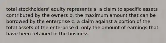 total stockholders' equity represents a. a claim to specific assets contributed by the owners b. the maximum amount that can be borrowed by the enterprise c. a claim against a portion of the total assets of the enterprise d. only the amount of earnings that have been retained in the business