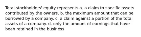 Total stockholders' equity represents a. a claim to specific assets contributed by the owners. b. the maximum amount that can be borrowed by a company. c. a claim against a portion of the total assets of a company. d. only the amount of earnings that have been retained in the business