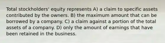 Total stockholders' equity represents A) a claim to specific assets contributed by the owners. B) the maximum amount that can be borrowed by a company. C) a claim against a portion of the total assets of a company. D) only the amount of earnings that have been retained in the business.