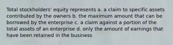 Total stockholders' equity represents a. a claim to specific assets contributed by the owners b. the maximum amount that can be borrowed by the enterprise c. a claim against a portion of the total assets of an enterprise d. only the amount of earnings that have been retained in the business