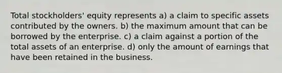 Total stockholders' equity represents a) a claim to specific assets contributed by the owners. b) the maximum amount that can be borrowed by the enterprise. c) a claim against a portion of the total assets of an enterprise. d) only the amount of earnings that have been retained in the business.