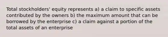 Total stockholders' equity represents a) a claim to specific assets contributed by the owners b) the maximum amount that can be borrowed by the enterprise c) a claim against a portion of the total assets of an enterprise