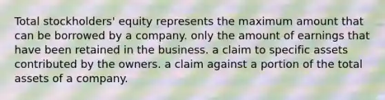 Total stockholders' equity represents the maximum amount that can be borrowed by a company. only the amount of earnings that have been retained in the business. a claim to specific assets contributed by the owners. a claim against a portion of the total assets of a company.