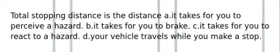 Total stopping distance is the distance a.it takes for you to perceive a hazard. b.it takes for you to brake. c.it takes for you to react to a hazard. d.your vehicle travels while you make a stop.