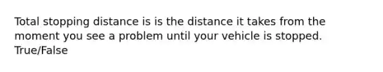 Total stopping distance is is the distance it takes from the moment you see a problem until your vehicle is stopped. True/False