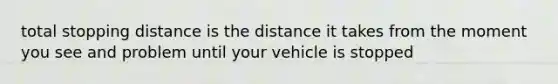 total stopping distance is the distance it takes from the moment you see and problem until your vehicle is stopped