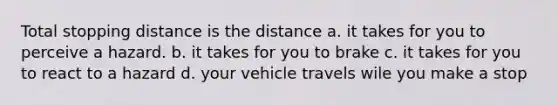 Total stopping distance is the distance a. it takes for you to perceive a hazard. b. it takes for you to brake c. it takes for you to react to a hazard d. your vehicle travels wile you make a stop