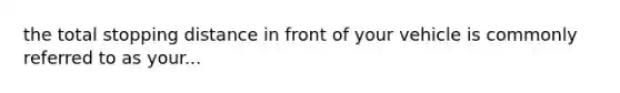 the total stopping distance in front of your vehicle is commonly referred to as your...