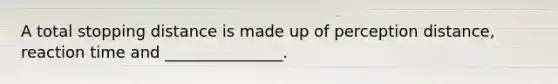 A total stopping distance is made up of perception distance, reaction time and _______________.