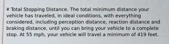 ¥ Total Stopping Distance. The total minimum distance your vehicle has traveled, in ideal conditions, with everything considered, including perception distance, reaction distance and braking distance, until you can bring your vehicle to a complete stop. At 55 mph, your vehicle will travel a minimum of 419 feet.