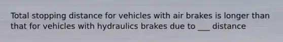 Total stopping distance for vehicles with air brakes is longer than that for vehicles with hydraulics brakes due to ___ distance