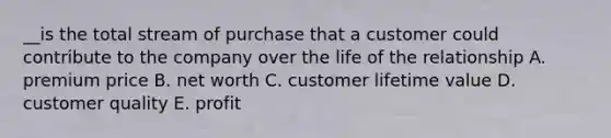 __is the total stream of purchase that a customer could contribute to the company over the life of the relationship A. premium price B. net worth C. customer lifetime value D. customer quality E. profit