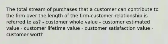 The total stream of purchases that a customer can contribute to the firm over the length of the firm-customer relationship is referred to as? - customer whole value - customer estimated value - customer lifetime value - customer satisfaction value - customer worth