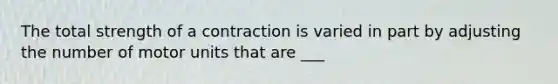 The total strength of a contraction is varied in part by adjusting the number of motor units that are ___