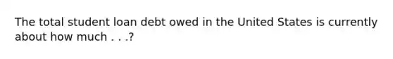 The total student loan debt owed in the United States is currently about how much . . .?
