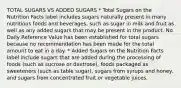 TOTAL SUGARS VS ADDED SUGARS * Total Sugars on the Nutrition Facts label includes sugars naturally present in many nutritious foods and beverages, such as sugar in milk and fruit as well as any added sugars that may be present in the product. No Daily Reference Value has been established for total sugars because no recommendation has been made for the total amount to eat in a day. * Added Sugars on the Nutrition Facts label include sugars that are added during the processing of foods (such as sucrose or dextrose), foods packaged as sweeteners (such as table sugar), sugars from syrups and honey, and sugars from concentrated fruit or vegetable juices.